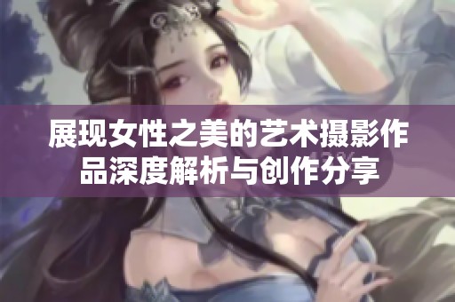 展现女性之美的艺术摄影作品深度解析与创作分享