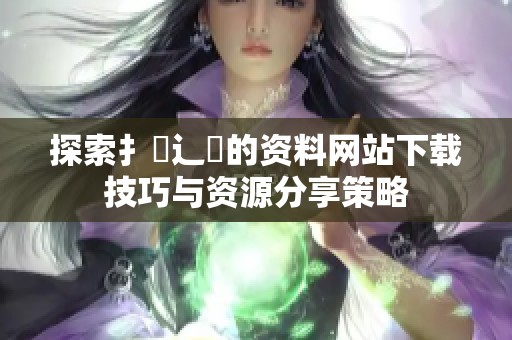 探索扌喿辶畐的资料网站下载技巧与资源分享策略