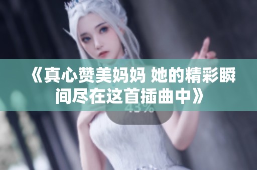 《真心赞美妈妈 她的精彩瞬间尽在这首插曲中》