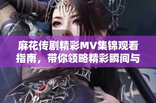 麻花传剧精彩MV集锦观看指南，带你领略精彩瞬间与背后故事