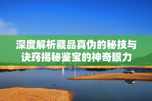 深度解析藏品真伪的秘技与诀窍揭秘鉴宝的神奇眼力