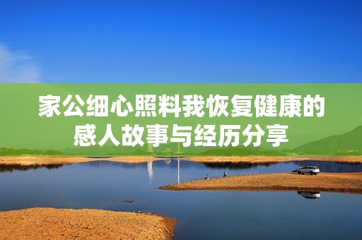 家公细心照料我恢复健康的感人故事与经历分享