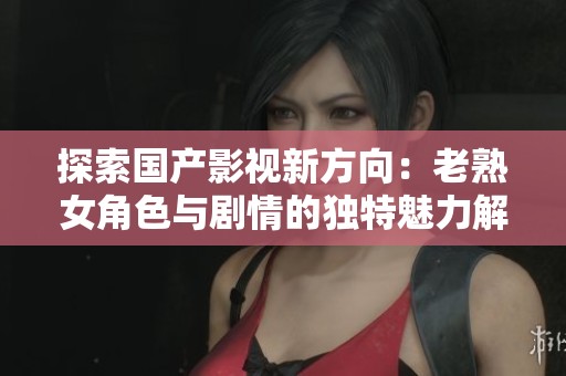 探索国产影视新方向：老熟女角色与剧情的独特魅力解读