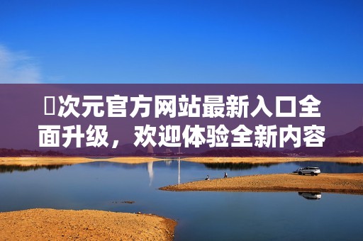 囧次元官方网站最新入口全面升级，欢迎体验全新内容与服务