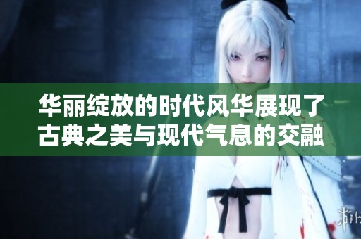华丽绽放的时代风华展现了古典之美与现代气息的交融