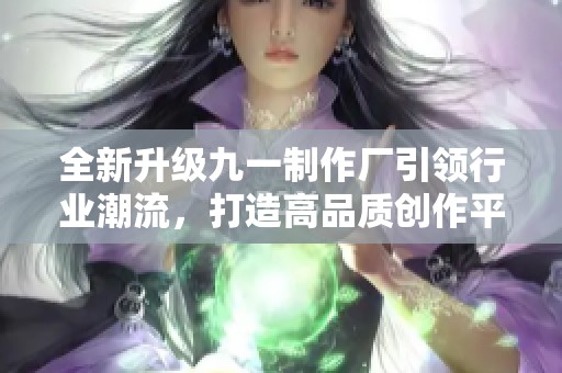 全新升级九一制作厂引领行业潮流，打造高品质创作平台