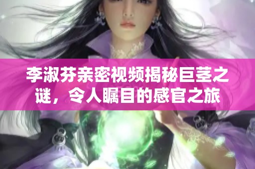 李淑芬亲密视频揭秘巨茎之谜，令人瞩目的感官之旅