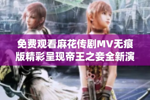 免费观看麻花传剧MV无痕版精彩呈现帝王之妾全新演绎体验