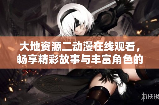 大地资源二动漫在线观看，畅享精彩故事与丰富角色的奇幻之旅