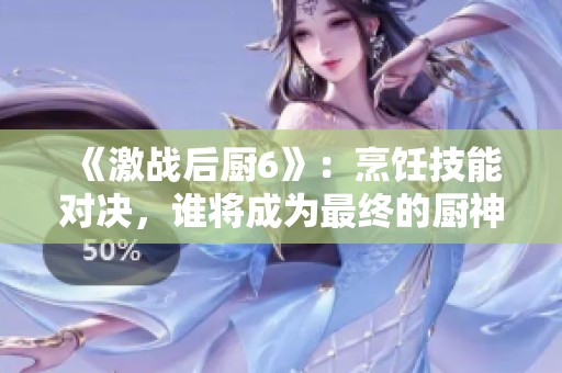 《激战后厨6》：烹饪技能对决，谁将成为最终的厨神赢家