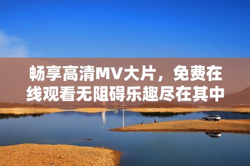 畅享高清MV大片，免费在线观看无阻碍乐趣尽在其中