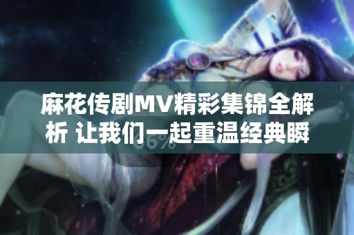 麻花传剧MV精彩集锦全解析 让我们一起重温经典瞬间