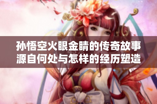 孙悟空火眼金睛的传奇故事源自何处与怎样的经历塑造