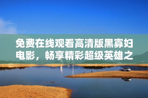 免费在线观看高清版黑寡妇电影，畅享精彩超级英雄之旅