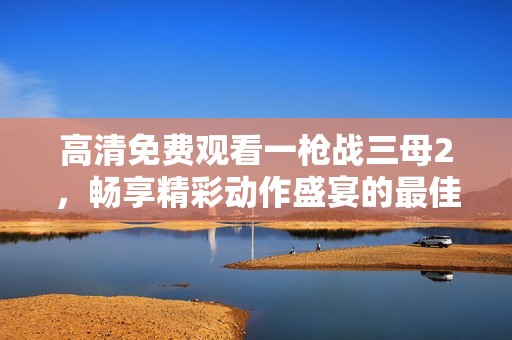 高清免费观看一枪战三母2，畅享精彩动作盛宴的最佳选择