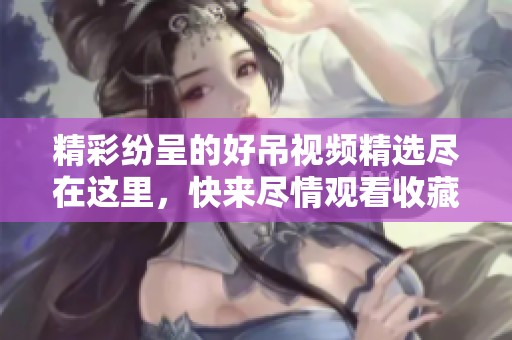 精彩纷呈的好吊视频精选尽在这里，快来尽情观看收藏吧