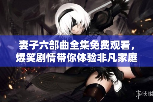 妻子六部曲全集免费观看，爆笑剧情带你体验非凡家庭生活
