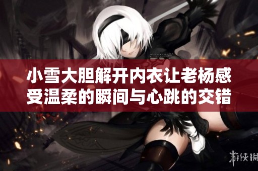 小雪大胆解开内衣让老杨感受温柔的瞬间与心跳的交错