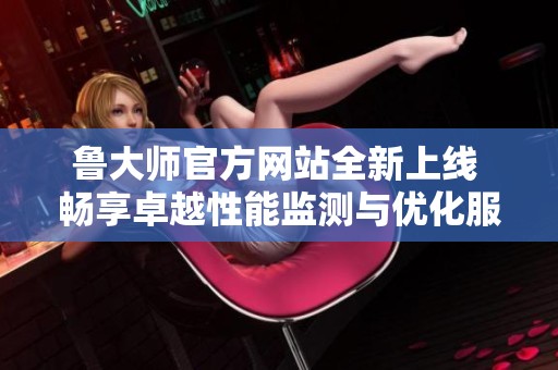 鲁大师官方网站全新上线 畅享卓越性能监测与优化服务