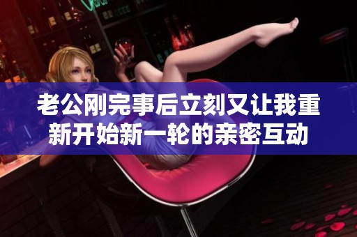 老公刚完事后立刻又让我重新开始新一轮的亲密互动