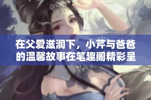 在父爱滋润下，小芹与爸爸的温馨故事在笔趣阁精彩呈现