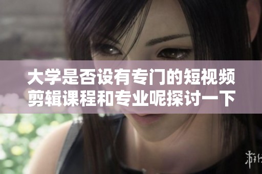 大学是否设有专门的短视频剪辑课程和专业呢探讨一下