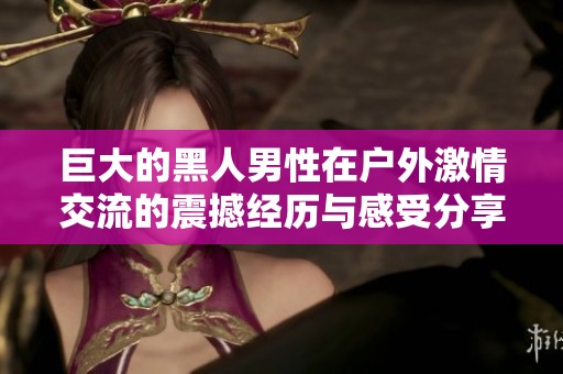 巨大的黑人男性在户外激情交流的震撼经历与感受分享