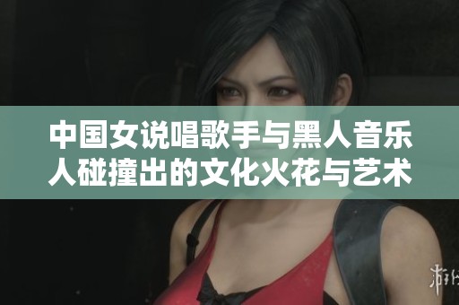 中国女说唱歌手与黑人音乐人碰撞出的文化火花与艺术魅力