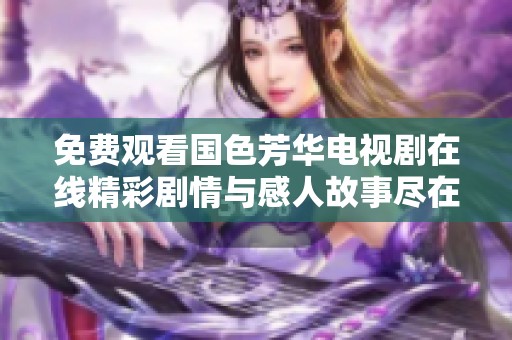 免费观看国色芳华电视剧在线精彩剧情与感人故事尽在其中