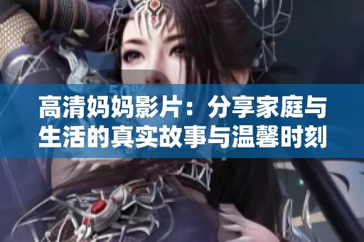 高清妈妈影片：分享家庭与生活的真实故事与温馨时刻