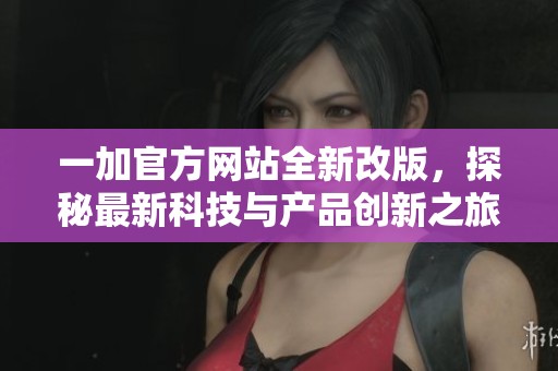 一加官方网站全新改版，探秘最新科技与产品创新之旅