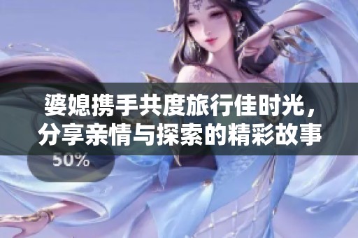 婆媳携手共度旅行佳时光，分享亲情与探索的精彩故事