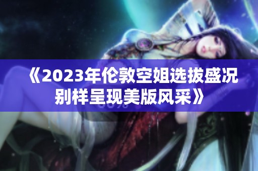 《2023年伦敦空姐选拔盛况别样呈现美版风采》