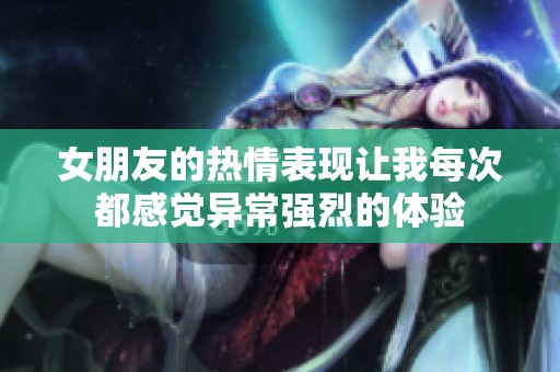 女朋友的热情表现让我每次都感觉异常强烈的体验
