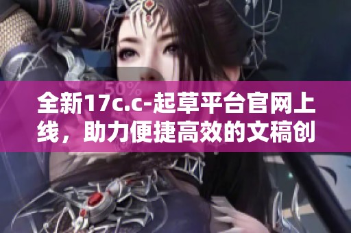 全新17c.c-起草平台官网上线，助力便捷高效的文稿创作与管理