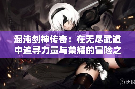 混沌剑神传奇：在无尽武道中追寻力量与荣耀的冒险之旅
