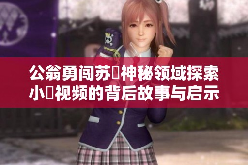 公翁勇闯苏玥神秘领域探索小泬视频的背后故事与启示