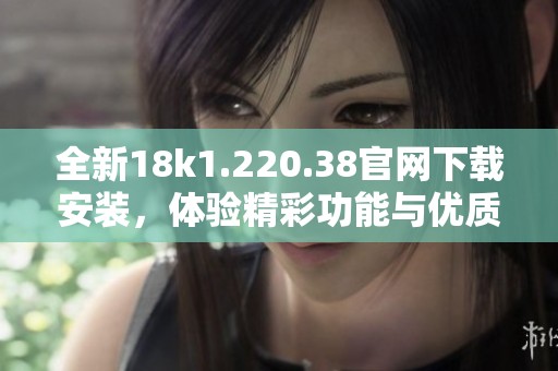 全新18k1.220.38官网下载安装，体验精彩功能与优质服务