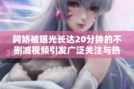 阿娇被曝光长达20分钟的不删减视频引发广泛关注与热议