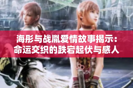 海彤与战胤爱情故事揭示：命运交织的跌宕起伏与感人情节