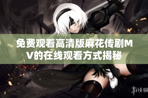 免费观看高清版麻花传剧MV的在线观看方式揭秘