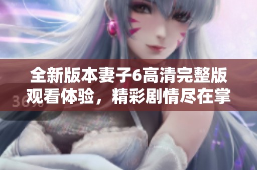 全新版本妻子6高清完整版观看体验，精彩剧情尽在掌握中