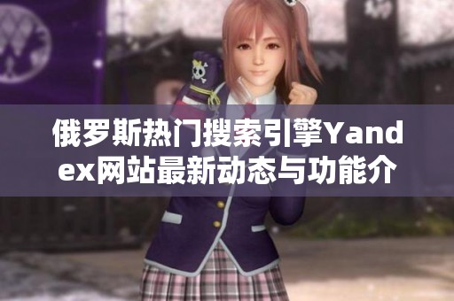 俄罗斯热门搜索引擎Yandex网站最新动态与功能介绍