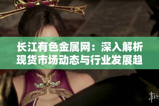 长江有色金属网：深入解析现货市场动态与行业发展趋势