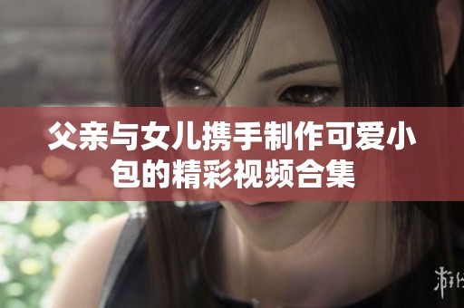 父亲与女儿携手制作可爱小包的精彩视频合集