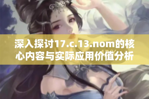 深入探讨17.c.13.nom的核心内容与实际应用价值分析