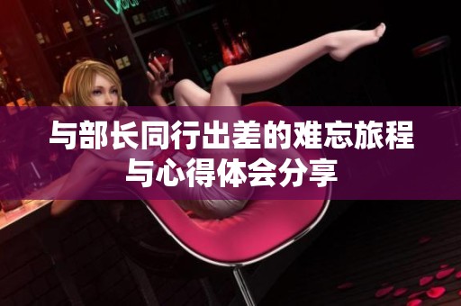 与部长同行出差的难忘旅程与心得体会分享