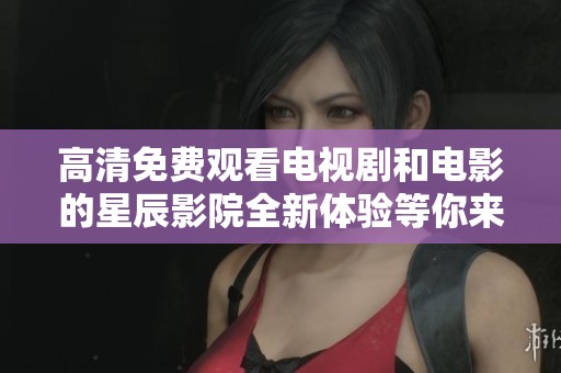 高清免费观看电视剧和电影的星辰影院全新体验等你来享受