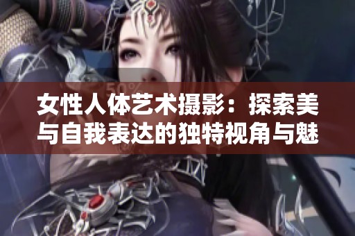 女性人体艺术摄影：探索美与自我表达的独特视角与魅力
