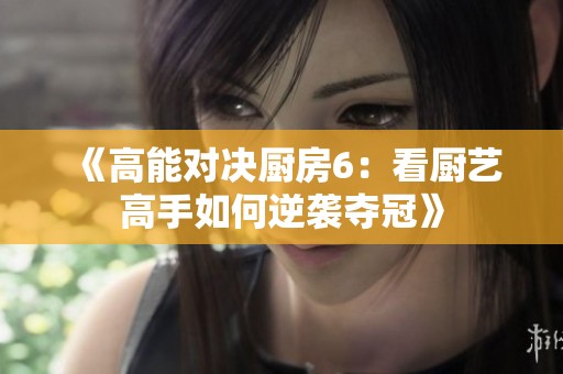《高能对决厨房6：看厨艺高手如何逆袭夺冠》